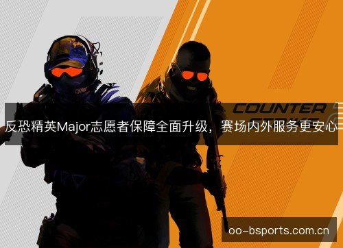 反恐精英Major志愿者保障全面升级,赛场内外服务更安心 反恐精英Major志愿者保障全面升级,赛场内外服务更安心