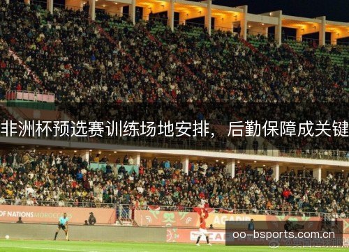 非洲杯预选赛训练场地安排，后勤保障成关键